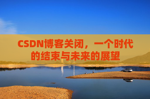 CSDN博客关闭，一个时代的结束与未来的展望